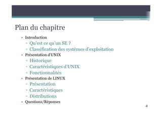 Plan du chapitre
• Introduction
▫ Qu’est ce qu’un SE ?
▫ Classification des systèmes d’exploitation
• Présentation d'UNIX
▫ Historique
▫ Caractéristiques d’UNIX
▫ Fonctionnalités
• Présentation de LINUX
▫ Présentation
▫ Caractéristiques
▫ Distributions
• Questions/Réponses
4
 