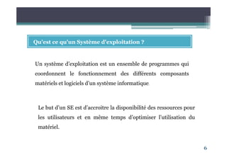 6
Qu'est ce qu'un Système d'exploitation ?
Un système d’exploitation est un ensemble de programmes qui
coordonnent le fonctionnement des différents composants
matériels et logiciels d’un système informatique.
Le but d’un SE est d’accroitre la disponibilité des ressources pour
les utilisateurs et en même temps d’optimiser l’utilisation du
matériel.
 