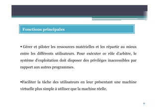 7
Fonctions principales
Gérer et piloter les ressources matérielles et les répartir au mieux
entre les différents utilisateurs. Pour exécuter ce rôle d’arbitre, le
système d’exploitation doit disposer des privilèges inaccessibles par
rapport aux autres programmes.
Faciliter la tâche des utilisateurs en leur présentant une machine
virtuelle plus simple à utiliser que la machine réelle.
 