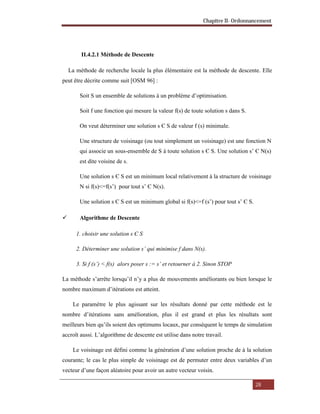 Chapitre II- Ordonnancement
28
II.4.2.1 Méthode de Descente
La méthode de recherche locale la plus élémentaire est la méthode de descente. Elle
peut être décrite comme suit [OSM 96] :
Soit S un ensemble de solutions à un problème d’optimisation.
Soit f une fonction qui mesure la valeur f(s) de toute solution s dans S.
On veut déterminer une solution s Є S de valeur f (s) minimale.
Une structure de voisinage (ou tout simplement un voisinage) est une fonction N
qui associe un sous-ensemble de S à toute solution s Є S. Une solution s’ Є N(s)
est dite voisine de s.
Une solution s Є S est un minimum local relativement à la structure de voisinage
N si f(s)<=f(s’) pour tout s’ Є N(s).
Une solution s Є S est un minimum global si f(s)<=f (s’) pour tout s’ Є S.
 Algorithme de Descente
1. choisir une solution s Є S
2. Déterminer une solution s’ qui minimise f dans N(s).
3. Si f (s’) < f(s) alors poser s := s’ et retourner à 2. Sinon STOP
La méthode s’arrête lorsqu’il n’y a plus de mouvements améliorants ou bien lorsque le
nombre maximum d’itérations est atteint.
Le paramètre le plus agissant sur les résultats donné par cette méthode est le
nombre d’itérations sans amélioration, plus il est grand et plus les résultats sont
meilleurs bien qu’ils soient des optimums locaux, par conséquent le temps de simulation
accroît aussi. L’algorithme de descente est utilise dans notre travail.
Le voisinage est défini comme la génération d’une solution proche de à la solution
courante; le cas le plus simple de voisinage est de permuter entre deux variables d’un
vecteur d’une façon aléatoire pour avoir un autre vecteur voisin.
 