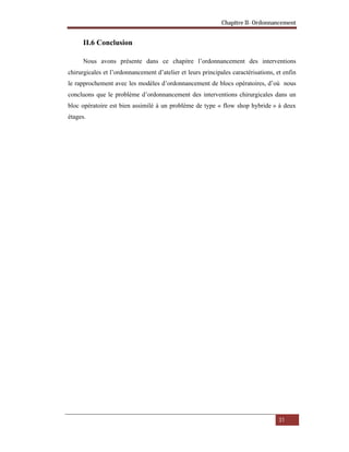 Chapitre II- Ordonnancement
31
II.6 Conclusion
Nous avons présente dans ce chapitre l’ordonnancement des interventions
chirurgicales et l’ordonnancement d’atelier et leurs principales caractérisations, et enfin
le rapprochement avec les modèles d’ordonnancement de blocs opératoires, d’où nous
concluons que le problème d’ordonnancement des interventions chirurgicales dans un
bloc opératoire est bien assimilé à un problème de type « flow shop hybride » à deux
étages.
 