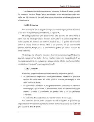 Chapitre II- Ordonnancement
18
l’entrelacement des différents morceaux permettant de laisser le moins possible
les ressources inactives. Dans d’autres, au contraire, on ne peut pas interrompre une
tâche une fois commencée. On parle alors respectivement de problèmes préemptifs et
non préemptifs.
II.3.1.1 Ressources
Une ressource k est un moyen technique ou humain requis pour la réalisation
d’une tâche et disponible en quantité limitée, sa capacité Ak.
On distingue plusieurs types de ressources. Une ressource est renouvelable si
après avoir été utilisée par une ou plusieurs tâches, elle est à nouveau disponible en
même quantité (les hommes, les machines, l’espace, etc.) ; la quantité de ressources
utilisée à chaque instant est limitée. Dans le cas contraire, elle est consommable
(matière première, budget, etc.) ; la consommation globale (ou cumul) au cours du
temps est limitée.
On distingue par ailleurs les ressources disjonctives (ou non partageables) qui ne
peuvent exécuter qu’une tache à la fois (machine-outil, robot manipulateur) et les
ressources cumulatives (ou partageables) qui peuvent être utilisées par plusieurs tâches
simultanément (équipes d’ouvriers, poste de travail).
II.3.1.2 Contraintes
Contraintes temporelles Les contraintes temporelles intègrent en général :
 les contraintes de temps alloué, issues généralement d’impératifs de gestion et
relatives aux dates limites des tâches (délai de livraison par exemple) ou à la
durée totale d’un projet ;
 les contraintes d’antériorité et plus généralement les contraintes de cohérence
technologique, qui décrivent le positionnement relatif de certaines tâches par
rapport à d’autres (e.g contraintes de gammes dans le cas des problèmes
d’ateliers) ;
 les contraintes de calendrier liées au respect d’horaires de travail, etc.
Ces contraintes peuvent toutes s’exprimer à l’aide d’inégalités de potentiels qui
imposent une distance minimale entre deux instants particuliers associées aux tâches (le
plus souvent les dates de début).
 