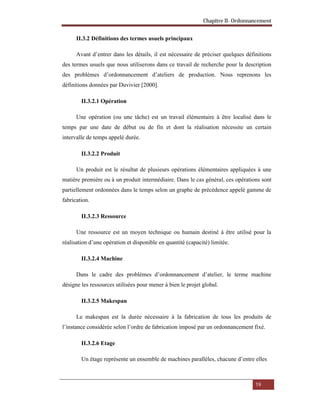 Chapitre II- Ordonnancement
19
II.3.2 Définitions des termes usuels principaux
Avant d’entrer dans les détails, il est nécessaire de préciser quelques définitions
des termes usuels que nous utiliserons dans ce travail de recherche pour la description
des problèmes d’ordonnancement d’ateliers de production. Nous reprenons les
définitions données par Duvivier [2000].
II.3.2.1 Opération
Une opération (ou une tâche) est un travail élémentaire à être localisé dans le
temps par une date de début ou de fin et dont la réalisation nécessite un certain
intervalle de temps appelé durée.
II.3.2.2 Produit
Un produit est le résultat de plusieurs opérations élémentaires appliquées à une
matière première ou à un produit intermédiaire. Dans le cas général, ces opérations sont
partiellement ordonnées dans le temps selon un graphe de précédence appelé gamme de
fabrication.
II.3.2.3 Ressource
Une ressource est un moyen technique ou humain destiné à être utilisé pour la
réalisation d’une opération et disponible en quantité (capacité) limitée.
II.3.2.4 Machine
Dans le cadre des problèmes d’ordonnancement d’atelier, le terme machine
désigne les ressources utilisées pour mener à bien le projet global.
II.3.2.5 Makespan
Le makespan est la durée nécessaire à la fabrication de tous les produits de
l’instance considérée selon l’ordre de fabrication imposé par un ordonnancement fixé.
II.3.2.6 Etage
Un étage représente un ensemble de machines parallèles, chacune d’entre elles
 