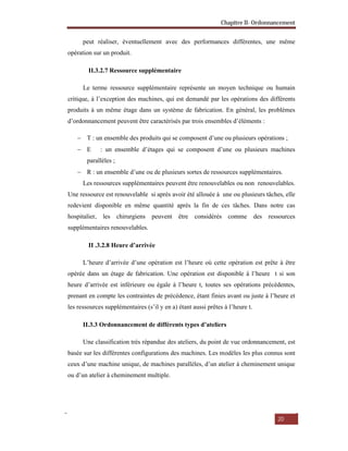 Chapitre II- Ordonnancement
20
peut réaliser, éventuellement avec des performances différentes, une même
opération sur un produit.
II.3.2.7 Ressource supplémentaire
Le terme ressource supplémentaire représente un moyen technique ou humain
critique, à l’exception des machines, qui est demandé par les opérations des différents
produits à un même étage dans un système de fabrication. En général, les problèmes
d’ordonnancement peuvent être caractérisés par trois ensembles d’éléments :
 T : un ensemble des produits qui se composent d’une ou plusieurs opérations ;
 E : un ensemble d’étages qui se composent d’une ou plusieurs machines
parallèles ;
 R : un ensemble d’une ou de plusieurs sortes de ressources supplémentaires.
Les ressources supplémentaires peuvent être renouvelables ou non renouvelables.
Une ressource est renouvelable si après avoir été allouée à une ou plusieurs tâches, elle
redevient disponible en même quantité après la fin de ces tâches. Dans notre cas
hospitalier, les chirurgiens peuvent être considérés comme des ressources
supplémentaires renouvelables.
II .3.2.8 Heure d’arrivée
L’heure d’arrivée d’une opération est l’heure où cette opération est prête à être
opérée dans un étage de fabrication. Une opération est disponible à l’heure t si son
heure d’arrivée est inférieure ou égale à l’heure t, toutes ses opérations précédentes,
prenant en compte les contraintes de précédence, étant finies avant ou juste à l’heure et
les ressources supplémentaires (s’il y en a) étant aussi prêtes à l’heure t.
II.3.3 Ordonnancement de différents types d’ateliers
Une classification très répandue des ateliers, du point de vue ordonnancement, est
basée sur les différentes configurations des machines. Les modèles les plus connus sont
ceux d’une machine unique, de machines parallèles, d’un atelier à cheminement unique
ou d’un atelier à cheminement multiple.
 