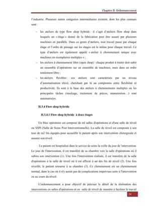 Chapitre II- Ordonnancement
24
l’industrie. Plusieurs autres catégories intermédiaires existent, dont les plus connues
sont :
 les ateliers de type flow shop hybride : il s’agit d’ateliers flow shop dans
lesquels un « étage » donné de la fabrication peut être assuré par plusieurs
machines en parallèle. Dans ce genre d’ateliers, tout travail passe par chaque
étage et l’ordre de passage sur les étages est le même pour chaque travail. Ce
type d’ateliers est également appelé « atelier à cheminement unique avec
machines en exemplaires multiples » ;
 les ateliers à cheminement libre (open shop) : chaque produit à traiter doit subir
un ensemble d’opérations sur un ensemble de machines, mais dans un ordre
totalement libre ;
 les ateliers flexibles : ces ateliers sont caractérisés par un niveau
d’automatisation élevé, cherchant par là un compromis entre flexibilité et
productivité. Ils sont à la base des ateliers à cheminements multiples où les
principales tâches (stockage, traitement de pièces, manutention…) sont
automatisées.
II.3.4 Flow shop hybride
II.3.4.1 Flow shop hybride à deux étages
Un bloc opératoire est composé de ml salles d'opérations et d'une salle de réveil
ou SSPI (Salle de Soins Post Interventionnelle). La salle de réveil est composée à son
tour de m2 lits équipés pour accueillir le patient après son intervention chirurgicale et
assurer son réveil.
Le patient est hospitalisé dans le service de soins la veille du jour de 'intervention.
Le jour de l'intervention, il est transféré de sa chambre vers la salle d'opérations où il
subira son intervention (1). Une fois l'intervention réalisée, il est transféré de la salle
d'opérations à la salle de réveil où il est affecté à un des lits de réveil (2). Une fois
réveillé, le patient retourne à sa chambre (3). Ce cheminement est un cheminement
normal, dans le cas où il n'y aurait pas de complications imprévues suite à l'intervention
ou au cours du réveil.
L'ordonnancement a pour objectif de préciser le détail de la réalisation des
interventions en salles d'opérations et en salle de réveil de manière à faciliter le travail
 