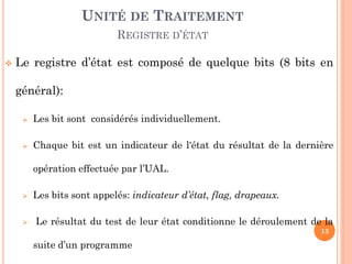 UNITÉ DE TRAITEMENT
REGISTRE D’ÉTAT


Le registre d’état est composé de quelque bits (8 bits en
général):


Les bit sont considérés individuellement.



Chaque bit est un indicateur de l'état du résultat de la dernière

opération effectuée par l’UAL.




Les bits sont appelés: indicateur d’état, flag, drapeaux.
Le résultat du test de leur état conditionne le déroulement de la
13

suite d’un programme

 