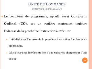 UNITÉ DE COMMANDE
COMPTEUR DE PROGRAMME


Le compteur de programme, appelé aussi Compteur
Ordinal (CO), est un registre contenant toujours
l’adresse de la prochaine instruction à exécuter:
 Initialisé avec l'adresse de la première instruction à exécuter du

programme.


Mis à jour avec incrémentation d’une valeur ou chargement d’une
valeur

16

 