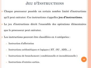 JEU D’INSTRUCTIONS


Chaque processeur possède un certain nombre limité d’instructions
qu’il peut exécuter. Ces instructions s’appelles jeu d’instructions.



Le jeu d’instructions décrit l’ensemble des opérations élémentaires
que le processeur peut exécuter.



Les instructions peuvent être classifiées en 4 catégories :


Instruction d’affectation



Instructions arithmétiques et logiques ( ET , OU , ADD,….)



Instructions de branchement ( conditionnelle et inconditionnelle )
20



Instructions d’entrées sorties.

 