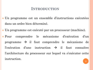 INTRODUCTION


Un programme est un ensemble d’instructions exécutées
dans un ordre bien déterminé.



Un programme est exécuté par un processeur (machine).



Pour

comprendre

le

mécanisme

d’exécution

d’un

programme  il faut comprendre le mécanisme de
l’exécution

d’une

instruction



il

faut

connaître

l’architecture du processeur sur lequel va s’exécuter cette

instruction.

3

 