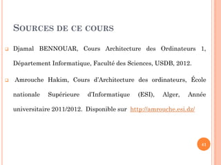 SOURCES DE CE COURS


Djamal BENNOUAR, Cours Architecture des Ordinateurs 1,
Département Informatique, Faculté des Sciences, USDB, 2012.



Amrouche Hakim, Cours d’Architecture des ordinateurs, École
nationale

Supérieure

d’Informatique

(ESI),

Alger,

Année

universitaire 2011/2012. Disponible sur http://amrouche.esi.dz/

41

 