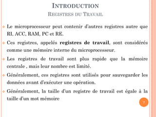INTRODUCTION
REGISTRES DU TRAVAIL


Le microprocesseur peut contenir d’autres registres autre que

RI, ACC, RAM, PC et RE.


Ces registres, appelés registres de travail, sont considérés

comme une mémoire interne du microprocesseur.


Les registres de travail sont plus rapide que la mémoire
centrale , mais leur nombre est limité.



Généralement, ces registres sont utilisés pour sauvegarder les
données avant d’exécuter une opération.



Généralement, la taille d’un registre de travail est égale à la
taille d’un mot mémoire

7

 