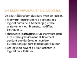 On peut télécharger plusieurs type de logiciel:
 Freeware (logiciels libre ) : ce sont des
  logiciel qu’on peut télécharger, utilisé
  gratuitement et librement, modifier,
  distribuer …
 Shareware (partagiciel): Un shareware peut
  être utilisé gratuitement et librement
  pendant une durée ou un nombre
  d'utilisations qui sont indiqués par l'auteur.
 Les logiciels payant : il faut acheter le
  logiciel pour l'utiliser.
 