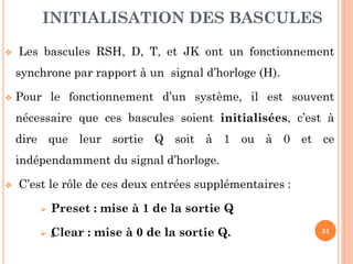 INITIALISATION DES BASCULES


Les bascules RSH, D, T, et JK ont un fonctionnement
synchrone par rapport à un signal d’horloge (H).



Pour le fonctionnement d’un système, il est souvent
nécessaire que ces bascules soient initialisées, c’est à
dire que leur sortie Q soit à 1 ou à 0 et ce
indépendamment du signal d’horloge.



C’est le rôle de ces deux entrées supplémentaires :


Preset : mise à 1 de la sortie Q



C
„ lear : mise à 0 de la sortie Q.

31

 