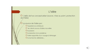 L’idée
L’idée doit se conceptualiser (source, mise au point, protection
de l’idée)
La source de l'idée par :
l'expérience antérieure
les clients source d'idées nouvelles
la passion
la résolution d'un problème
l'idée rapportée d'un voyage à l'étranger
la recherche délibérée...
 