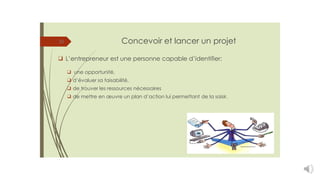 Concevoir et lancer un projet
15
❑ L’entrepreneur est une personne capable d’identifier:
❑ une opportunité,
❑ d’évaluer sa faisabilité,
❑ de trouver les ressources nécessaires
❑ de mettre en œuvre un plan d’action lui permettant de la saisir.
 