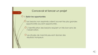 Concevoir et lancer un projet
16
1. Saisir les opportunités
Les besoins non exprimés créent souvent les plus grandes
opportunités souvent opportunités .
L’identification des besoins requiert un très bon sens de
l’observation.
Les études de marché peuvent donner des
résultats trompeurs
 