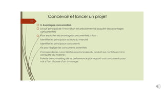 Concevoir et lancer un projet
19
3. Avantages concurrentiels
Le but principal de l’innovation est précisément d’acquérir des avantages
concurrentiels
Pour expliciter ses avantages concurrentiels, il faut :
Identifier les principaux acteurs du marché
Identifier les principaux concurrents
ne pas négliger les concurrents potentiels
Comprendre les caractéristiques principales du produit qui contribuent à la
conquête du marché ;
Faire le benchmarking de sa performance par rapport aux concurrents pour
voir si l’on dispose d’un avantage.
-
-
-
-
-
 
