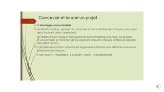 Concevoir et lancer un projet
23
3. Avantages concurrentiels
Le Benchmarking : permet de comparer la force relative de chaque concurrent
(en s’incluant dans l’opération).
On attribue pour chaque concurrent du benchmarking une note, sur la base
d’une échelle, en fonction de sa capacité à fournir chaque critère de décision
des clients (CDC)
L’échelle de notation suivante est largement suffisante pour définir le niveau de
prestation de chacun :
0 Non fourni ; 1 Insuffisant ; 2 suffisant ; 3 bon ; 4 exceptionnel.
 