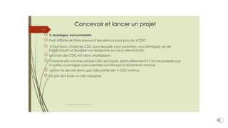 Concevoir et lancer un projet
24
3. Avantages concurrentiels
Il est difficile de faire preuve d’excellence pour plus de 4 CDC;
Il faut donc choisir les CDC pour lesquels vous souhaitez vous distinguer, en les
hiérarchisant et focaliser vos ressources sur ceux sélectionnés.
Le choix des CDC est donc stratégique ;
Choisir le prix comme unique CDC est risqué, particulièrement si l’on ne possède pas
d’autres avantages concurrentiels contribuant à dominer le marché
Le prix ne devrait donc pas faire partie des 4 CDC retenus.
Le prix doit jouer un rôle marginal.
cours entrepreneuriat D.ELIDRISSI
 