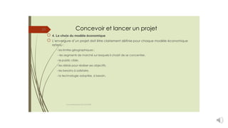 Concevoir et lancer un projet
4. Le choix du modèle économique
L’envergure d’un projet doit être clairement définie pour chaque modèle économique
retenu :
- les limites géographiques ;
- les segments de marché sur lesquels il choisit de se concentrer,
- le public cible,
- les délais pour réaliser ses objectifs,
- les besoins à satisfaire,
- la technologie adoptée, si besoin.
27
cours entrepreneuriat D.ELIDRISSI
 