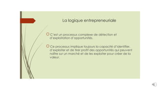 La logique entrepreneuriale
C’est un processus complexe de détection et
d’exploitation d’opportunités.
Ce processus implique toujours la capacité d’identifier,
d’exploiter et de tirer profit des opportunités qui peuvent
naître sur un marché et de les exploiter pour créer de la
valeur.
 