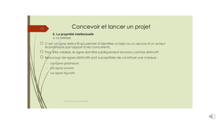 Concevoir et lancer un projet
6. La propriété intellectuelle
a. La marque
33
C’est un signe distinctif qui permet d’identifier un bien ou un service d’un acteur
économique par rapport à ses concurrents.
Pour être valable, le signe doit être juridiquement reconnu comme distinctif.
Beaucoup de signes distinctifs sont susceptibles de constituer une marque :
-
-
-
Les signes graphiques
Les signes sonores
Les signes figuratifs
cours entrepreneuriat D.ELIDRISSI
 