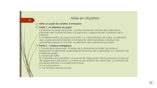 Mise en situation
Initier un projet de création d’entreprise
Partie 1 : la définition du projet
I. L'analyse du projet personnel : Le bilan personnel, L'étude des motivations,
L'examen des contraintes liées à la personne, L'approche des conditions de la
création
II. La détermination du projet d'activité : La caractérisation de l'idée, La définition
des couples produits/marché, Inventorier les clients possibles, L'analyse des
contraintes propres à l'activité, La définition de la dimensiondu projet
Partie 2 : L'analyse stratégique
I. L'étude de la demande : Analyse de la demande actuelle, Les facteurs
influençant la demande, Approche de l'évolution de la demande, La validation de
l'intérêt du projet
II. L'étude de l'offre
III. L'intensité concurrentielle : Le pouvoir de négociation des fournisseurs, Le pouvoir
de négociation des clients, La menace des produits de substitution, La menace de
nouveaux entrants, La rivalité entre firmes
IV. Le concurrence
V. Les facteurs clés de succès.
37
 