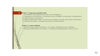 38 Partie 3 : L'approche opérationnelle
I. Une réflexion développée autour de choix stratégiques
II. L'approche commerciale : La définition d'une stratégie commerciale, La préparation
du plan d'action commercial
III. L'étude organisationnelle : Les hommes et l'équipe, L'étude des moyens nécessaires
IV. L'étude financière : L'analyse de l'activité, Le financement
Partie 4 : Le plan d'affaires
I. Fonctions et principes d'utilisation : Le concept, Objectifs du plan d'affaires
II. Principes d'élaboration et contenu : La démarche d'élaboration, Forme et fond
 