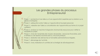Les grandes phases du processus
Entrepreneurial
Phase 1 : recherche d’une idée ou d’une opportunité à exploiter par la création ou la
reprise d’entreprise.
Phase 2 : adéquation entre l’idée ou l’opportunité et le projet personnel.
Phase 3 : validation de l’idée ou concrétisation de l’opportunité sous forme d’un projet
cohérent.
Phase 4 : analyse du marché et diagnostic éventuel des ressources pour vérifier la
faisabilité du projet.
Phase 5 : choix de l’ensemble des moyens nécessaires : ressources financières, plan
d’affaires ou de reprise (« business plan »), structure juridique.
Phase 6 : réalisation des démarches et formalités administratives et légales.
Phase 7 : démarrage de l’activité.
Phase 8 : choix, réalisation et contrôle de la stratégie de développement.
 