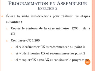 PROGRAMMATION EN ASSEMBLEUR
EXERCICE 2


Écrire la suite d’instructions pour réaliser les étapes

suivantes :
1.

Copier le contenu de la case mémoire [1230h] dans
CX

2.

Comparer CX à 200
a.

si < incrémenter CX et recommencer au point 2

b.

si > décrémenter CX et recommencer au point 2

c.

si = copier CX dans AX et continuer le programme

102

 