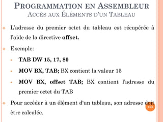 PROGRAMMATION EN ASSEMBLEUR
ACCÈS AUX ÉLÉMENTS D’UN TABLEAU


L’adresse du premier octet du tableau est récupérée à

l’aide de la directive offset.


Exemple:


TAB DW 15, 17, 80



MOV BX, TAB; BX contient la valeur 15



MOV BX, offset TAB; BX contient l’adresse du
premier octet du TAB



Pour accéder à un élément d'un tableau, son adresse doit
103

être calculée.

 