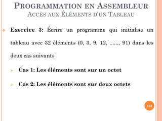 PROGRAMMATION EN ASSEMBLEUR
ACCÈS AUX ÉLÉMENTS D’UN TABLEAU


Exercice 3: Écrire un programme qui initialise un
tableau avec 32 éléments (0, 3, 9, 12, ......, 91) dans les
deux cas suivants


Cas 1: Les éléments sont sur un octet



Cas 2: Les éléments sont sur deux octets

104

 