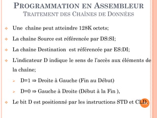 PROGRAMMATION EN ASSEMBLEUR
TRAITEMENT DES CHAÎNES DE DONNÉES


Une chaîne peut atteindre 128K octets;



La chaîne Source est référencée par DS:SI;



La chaîne Destination est référencée par ES:DI;



L’indicateur D indique le sens de l’accès aux éléments de
la chaîne;





D=1 ⇒ Droite à Gauche (Fin au Début)
D=0 ⇒ Gauche à Droite (Début à la Fin ),

Le bit D est positionné par les instructions STD et CLD.
106

 
