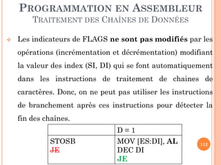 PROGRAMMATION EN ASSEMBLEUR
TRAITEMENT DES CHAÎNES DE DONNÉES


Les indicateurs de FLAGS ne sont pas modifiés par les

opérations (incrémentation et décrémentation) modifiant
la valeur des index (SI, DI) qui se font automatiquement
dans les instructions de traitement de chaines de

caractères. Donc, on ne peut pas utiliser les instructions
de branchement après ces instructions pour détecter la
fin des chaînes.
D=1

STOSB
JE

MOV [ES:DI], AL
DEC DI
JE

112

 