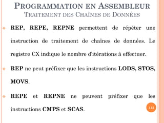 PROGRAMMATION EN ASSEMBLEUR
TRAITEMENT DES CHAÎNES DE DONNÉES


REP, REPE, REPNE permettent de répéter une
instruction de traitement de chaînes de données. Le
registre CX indique le nombre d’itérations à effectuer.



REP ne peut préfixer que les instructions LODS, STOS,
MOVS.



REPE

et

REPNE

ne

peuvent

instructions CMPS et SCAS.

préfixer

que

les
113

 