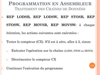 PROGRAMMATION EN ASSEMBLEUR
TRAITEMENT DES CHAÎNES DE DONNÉES


REP LODSB, REP LODSW, REP STOSB, REP
STOSW, REP MOVSB, REP MOVSW: à chaque
itération, les actions suivantes sont exécutées :

1.

Tester le compteur (CX). S’il est à zéro, aller à 2, sinon:
a.

b.

2.

Exécuter l’opération sur la chaîne (LODS, STOS ou MOVS)
Décrémenter le compteur CX

Continuer l’exécution du programme

114

 
