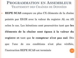 PROGRAMMATION EN ASSEMBLEUR
TRAITEMENT DES CHAÎNES DE DONNÉES


REPE SCAS compare au plus CX éléments de la chaîne
pointée par ES:DI avec la valeur du registre AL ou AX
selon le cas. Les itérations sont poursuivies tant que les
éléments de la chaîne sont égaux à la valeur du
registre et tant que le compteur n’est pas nul. Dès

que

l’une

de

ces

conditions

n’est

l’instruction REPE SCAS est terminée

plus

vérifiée,
115

 