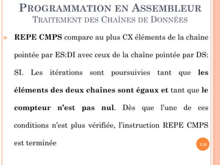 PROGRAMMATION EN ASSEMBLEUR
TRAITEMENT DES CHAÎNES DE DONNÉES


REPE CMPS compare au plus CX éléments de la chaîne
pointée par ES:DI avec ceux de la chaîne pointée par DS:
SI. Les itérations sont poursuivies tant que les
éléments des deux chaînes sont égaux et tant que le
compteur n’est pas nul. Dès que l’une de ces

conditions n’est plus vérifiée, l’instruction REPE CMPS
est terminée

116

 