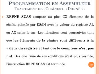 PROGRAMMATION EN ASSEMBLEUR
TRAITEMENT DES CHAÎNES DE DONNÉES


REPNE SCAS compare au plus CX éléments de la
chaîne pointée par ES:DI avec la valeur du registre AL
ou AX selon le cas. Les itérations sont poursuivies tant
que les éléments de la chaîne sont différents à la
valeur du registre et tant que le compteur n’est pas

nul. Dès que l’une de ces conditions n’est plus vérifiée,
l’instruction REPE SCAS est terminée

117

 