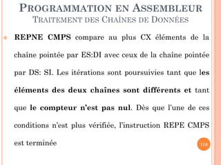 PROGRAMMATION EN ASSEMBLEUR
TRAITEMENT DES CHAÎNES DE DONNÉES


REPNE CMPS compare au plus CX éléments de la
chaîne pointée par ES:DI avec ceux de la chaîne pointée
par DS: SI. Les itérations sont poursuivies tant que les
éléments des deux chaînes sont différents et tant
que le compteur n’est pas nul. Dès que l’une de ces

conditions n’est plus vérifiée, l’instruction REPE CMPS
est terminée

118

 
