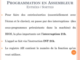 PROGRAMMATION EN ASSEMBLEUR
ENTRÉES / SORTIES


Pour faire des entrées/sorties (essentiellement avec
l’écran et le clavier), on passe par des interruptions (des
sous-programmes préexistants dans la machine) du

BIOS, la plus importante est l’interruption 21h.


L’appel se fait via l’instruction INT 21h.



Le registre AH contient le numéro de la fonction qu’on
veut utiliser.

121

 