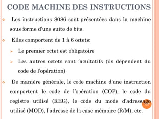 CODE MACHINE DES INSTRUCTIONS


Les instructions 8086 sont présentées dans la machine
sous forme d’une suite de bits.



Elles comportent de 1 à 6 octets:


Le premier octet est obligatoire



Les autres octets sont facultatifs (ils dépendent du
code de l’opération)



De manière générale, le code machine d’une instruction
comportent le code de l’opération (COP), le code du
registre utilisé (REG), le code du mode d’adressage
127
utilisé (MOD), l’adresse de la case mémoire (R/M), etc.

 