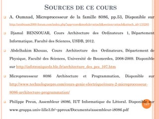 SOURCES DE CE COURS


A. Oumnad, Microprocesseur de la famille 8086, pp.53, Disponible sur
http://arabteam2000-forum.com/index.php?app=core&module=attach&section=attach&attach_id=133285



Djamal BENNOUAR, Cours Architecture des Ordinateurs 1, Département

Informatique, Faculté des Sciences, USDB, 2012.


Abdelhakim Khouas,

Cours

Architecture

des

Ordinateurs, Département de

Physique, Faculté des Sciences, Université de Boumerdes, 2008-2009. Disponible
sur http://infotroniquedz.ble.fr/architecture_des_pcs_107.htm


Microprocesseur

8086

Architecture

et

Programmation,

Disponible

sur

http://www.technologuepro.com/cours-genie-electrique/cours-2-microprocesseur8086-architecture-programmation/


Philippe Preux, Assembleur i8086, IUT Informatique du Littoral. Disponible sur
147

www.grappa.univ-lille3.fr/~ppreux/Documents/assembleur-i8086.pdf‎

 