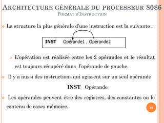ARCHITECTURE GÉNÉRALE DU PROCESSEUR 8086
FORMAT D’INSTRUCTION


La structure la plus générale d’une instruction est la suivante :



L’opération est réalisée entre les 2 opérandes et le résultat
est toujours récupéré dans l’opérande de gauche.



Il y a aussi des instructions qui agissent sur un seul opérande
INST Opérande



Les opérandes peuvent être des registres, des constantes ou le

contenu de cases mémoire.

16

 