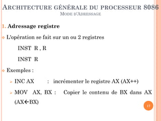 ARCHITECTURE GÉNÉRALE DU PROCESSEUR 8086
MODE D’ADRESSAGE

1. Adressage registre


L'opération se fait sur un ou 2 registres

INST R , R
INST R


Exemples :


INC AX



MOV AX, BX :
(AXBX)

: incrémenter le registre AX (AX++)

Copier le contenu de BX dans AX
17

 