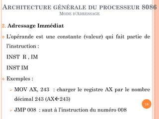 ARCHITECTURE GÉNÉRALE DU PROCESSEUR 8086
MODE D’ADRESSAGE

2. Adressage Immédiat


L’opérande est une constante (valeur) qui fait partie de

l’instruction :
INST R , IM
INST IM


Exemples :


MOV AX, 243 : charger le registre AX par le nombre
décimal 243 (AX243)
18



JMP 008 : saut à l’instruction du numéro 008

 