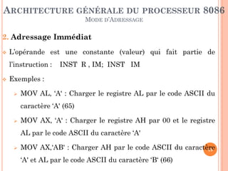 ARCHITECTURE GÉNÉRALE DU PROCESSEUR 8086
MODE D’ADRESSAGE

2. Adressage Immédiat


L’opérande est une constante (valeur) qui fait partie de

l’instruction :


INST R , IM; INST IM

Exemples :


MOV AL, ‘A‘ : Charger le registre AL par le code ASCII du

caractère ‘A' (65)


MOV AX, ‘A‘ : Charger le registre AH par 00 et le registre
AL par le code ASCII du caractère ‘A'



MOV AX,‘AB' : Charger AH par le code ASCII du caractère
19
‘A' et AL par le code ASCII du caractère ‘B‘ (66)

 
