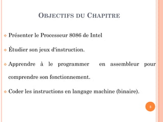 OBJECTIFS DU CHAPITRE


Présenter le Processeur 8086 de Intel



Étudier son jeux d'instruction.



Apprendre à le programmer

en assembleur pour

comprendre son fonctionnement.


Coder les instructions en langage machine (binaire).
2

 