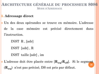 ARCHITECTURE GÉNÉRALE DU PROCESSEUR 8086
MODE D’ADRESSAGE

3. Adressage direct


Un des deux opérandes se trouve en mémoire. L’adresse

de la case mémoire est précisé directement dans
l’instruction.
INST R , [adr]

INST [adr] , R
INST taille [adr] , im


L’adresse doit être placée entre [Rseg:Roff]. Si le segment
(Rseg) n’est pas précisé, DS est pris par défaut.

20

 