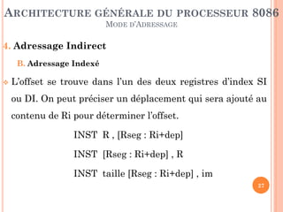 ARCHITECTURE GÉNÉRALE DU PROCESSEUR 8086
MODE D’ADRESSAGE

4. Adressage Indirect
B. Adressage Indexé


L’offset se trouve dans l’un des deux registres d’index SI
ou DI. On peut préciser un déplacement qui sera ajouté au
contenu de Ri pour déterminer l’offset.

INST R , [Rseg : Ri+dep]
INST [Rseg : Ri+dep] , R
INST taille [Rseg : Ri+dep] , im
27

 
